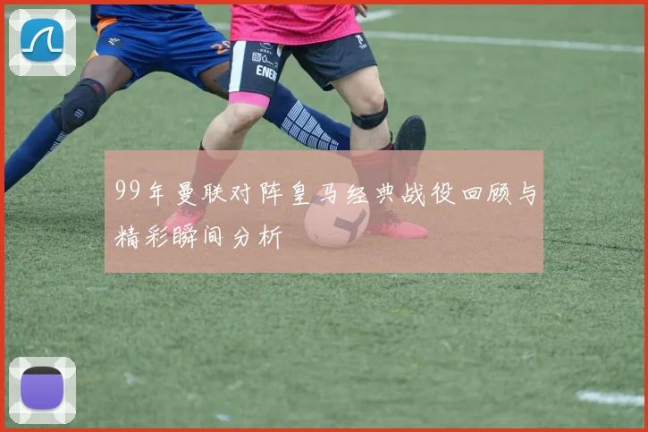 99年曼联对阵皇马经典战役回顾与精彩瞬间分析