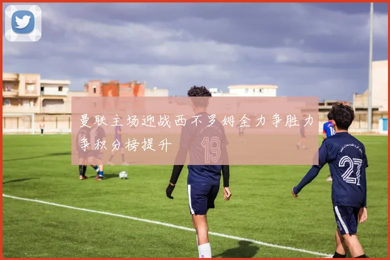 曼联主场迎战西不罗姆全力争胜力争积分榜提升