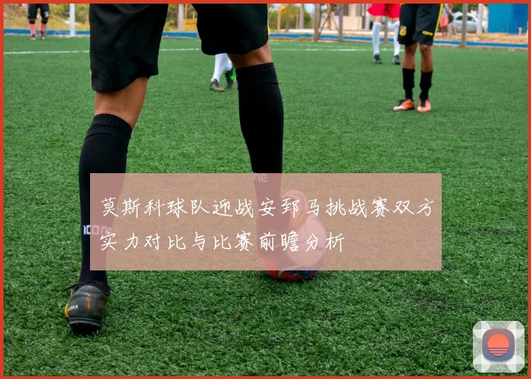 莫斯科球队迎战安郅马挑战赛双方实力对比与比赛前瞻分析