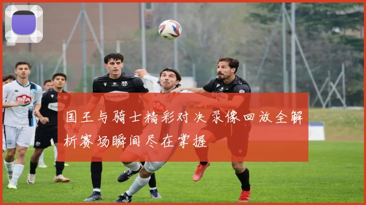 国王与骑士精彩对决录像回放全解析赛场瞬间尽在掌握
