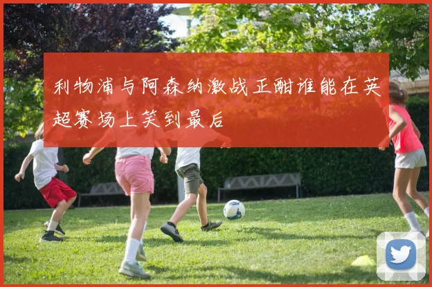 利物浦与阿森纳激战正酣谁能在英超赛场上笑到最后