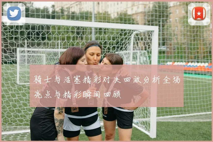 骑士与活塞精彩对决回放分析全场亮点与精彩瞬间回顾