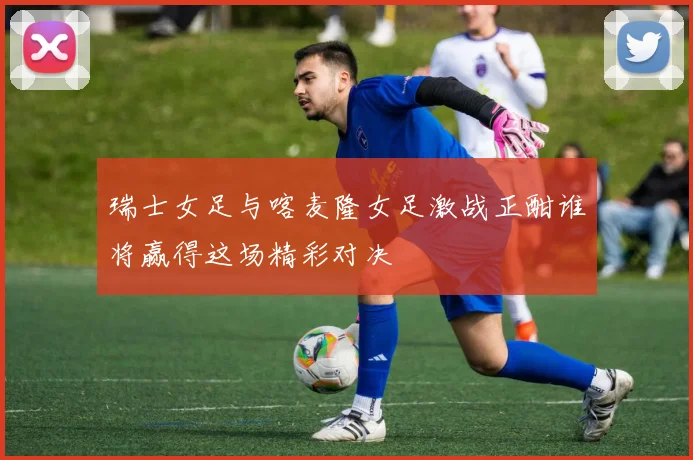 瑞士女足与喀麦隆女足激战正酣谁将赢得这场精彩对决
