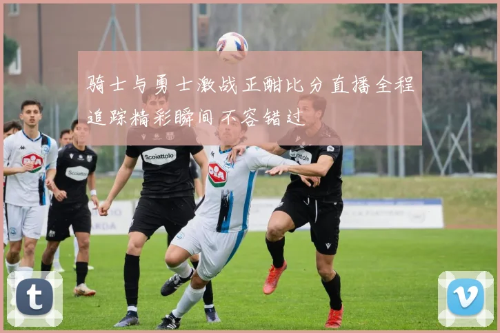 骑士与勇士激战正酣比分直播全程追踪精彩瞬间不容错过