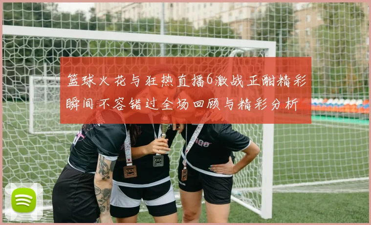 篮球火花与狂热直播6激战正酣精彩瞬间不容错过全场回顾与精彩分析