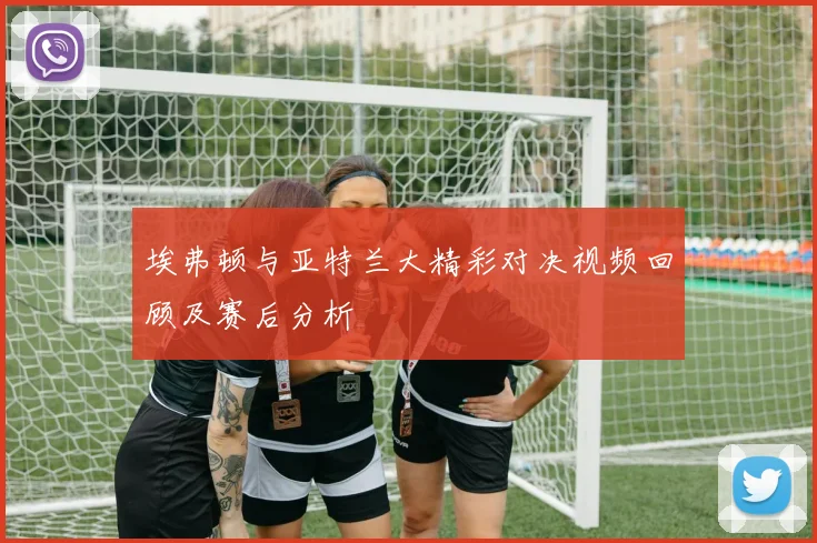 埃弗顿与亚特兰大精彩对决视频回顾及赛后分析