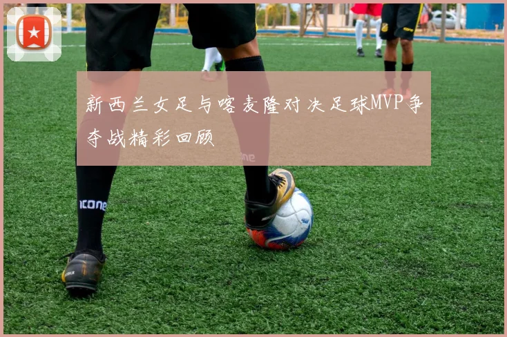 新西兰女足与喀麦隆对决足球MVP争夺战精彩回顾