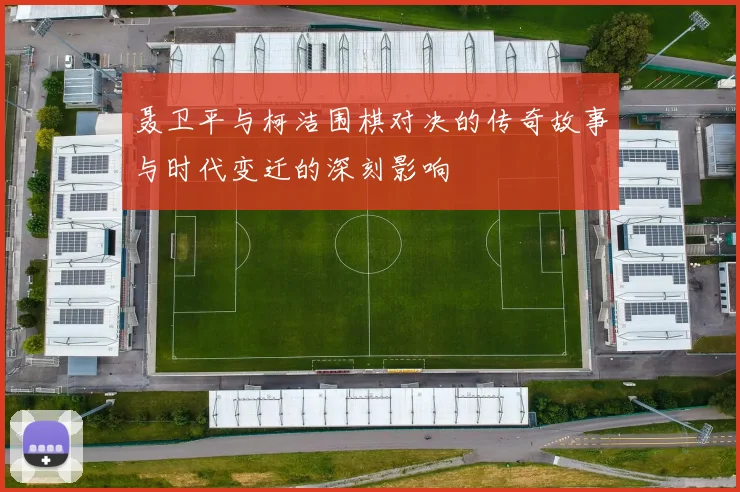 聂卫平与柯洁围棋对决的传奇故事与时代变迁的深刻影响