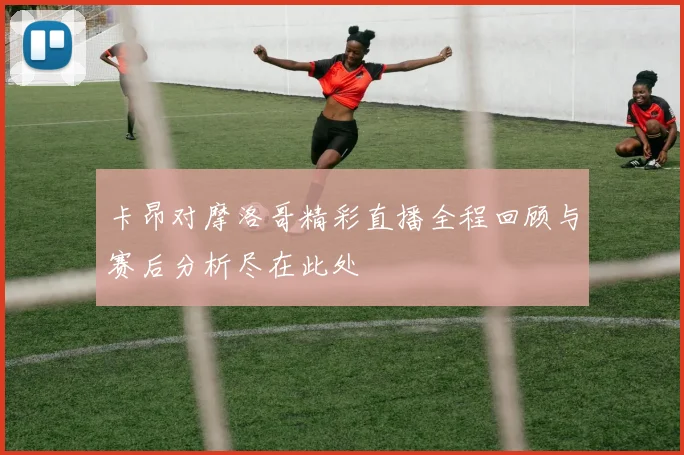 卡昂对摩洛哥精彩直播全程回顾与赛后分析尽在此处