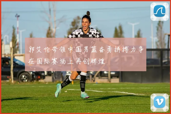 郭艾伦带领中国男篮奋勇拼搏力争在国际赛场上再创辉煌