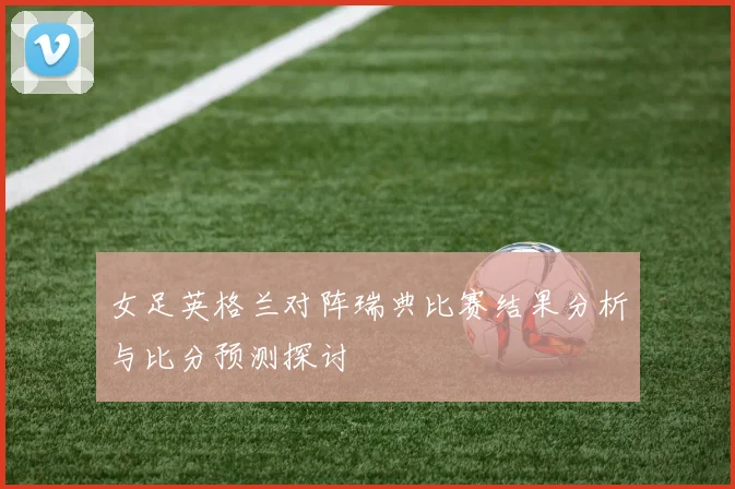 女足英格兰对阵瑞典比赛结果分析与比分预测探讨