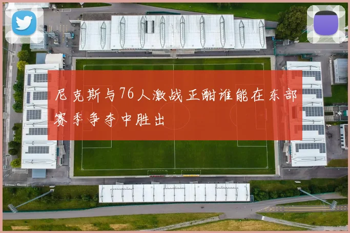尼克斯与76人激战正酣谁能在东部赛季争夺中胜出