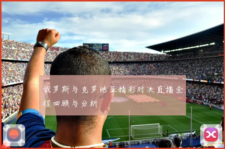 俄罗斯与克罗地亚精彩对决直播全程回顾与分析