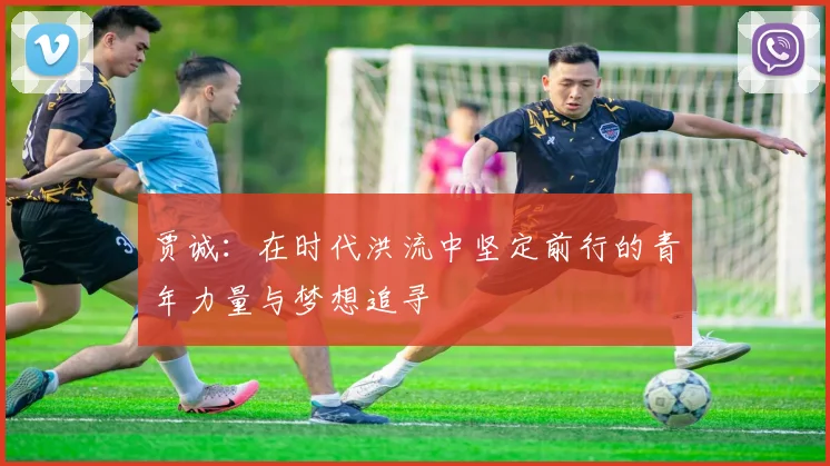 贾诚：在时代洪流中坚定前行的青年力量与梦想追寻