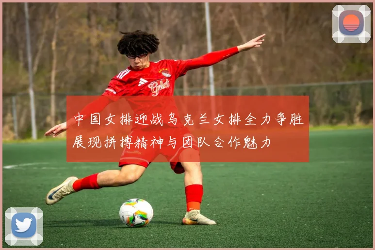中国女排迎战乌克兰女排全力争胜展现拼搏精神与团队合作魅力