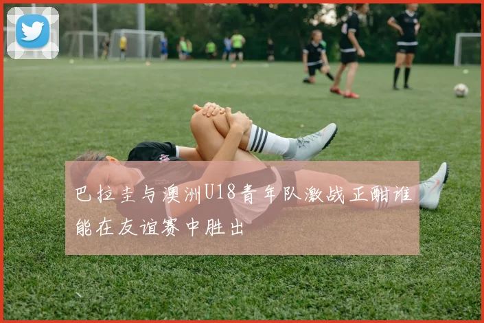 巴拉圭与澳洲U18青年队激战正酣谁能在友谊赛中胜出