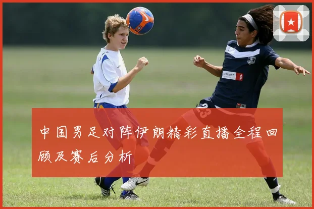 中国男足对阵伊朗精彩直播全程回顾及赛后分析