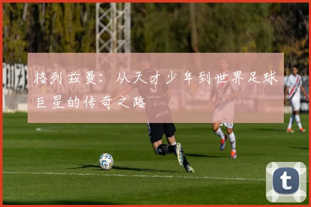 格列兹曼：从天才少年到世界足球巨星的传奇之路