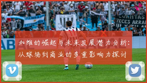 加维的崛起与未来发展潜力分析：从球场到商业的多重影响力探讨