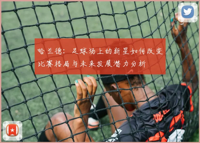 哈兰德：足球场上的新星如何改变比赛格局与未来发展潜力分析