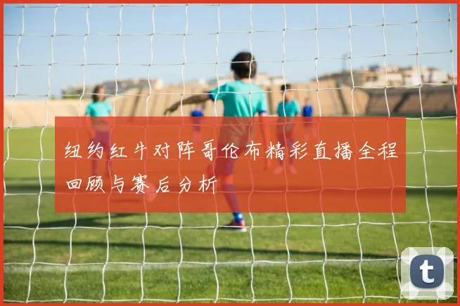 纽约红牛对阵哥伦布精彩直播全程回顾与赛后分析