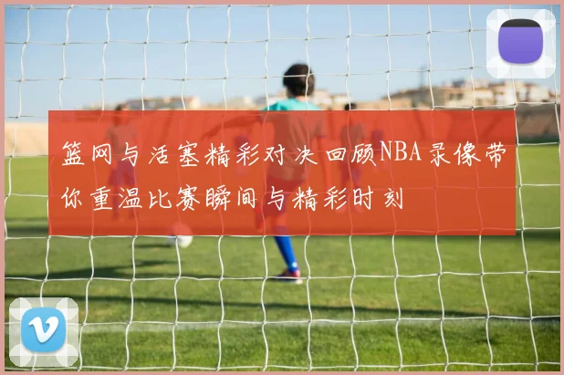 篮网与活塞精彩对决回顾NBA录像带你重温比赛瞬间与精彩时刻