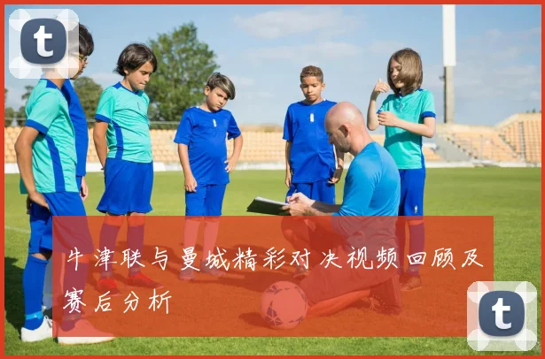 牛津联与曼城精彩对决视频回顾及赛后分析