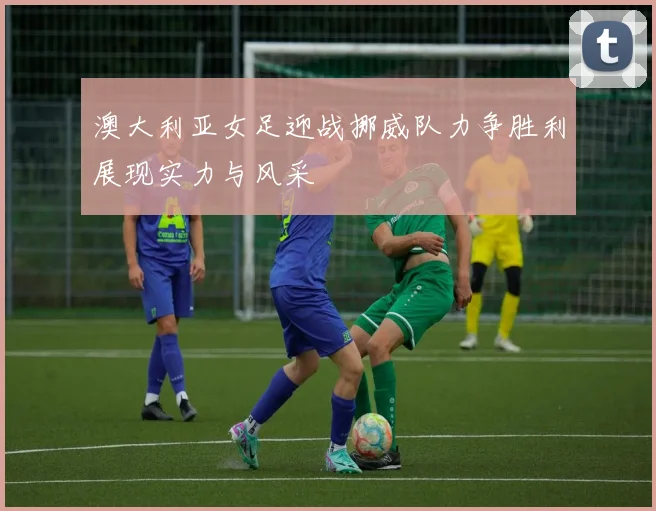 澳大利亚女足迎战挪威队力争胜利展现实力与风采