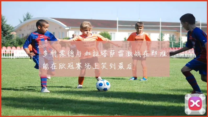 多特蒙德与加拉塔萨雷激战在即谁能在欧冠赛场上笑到最后