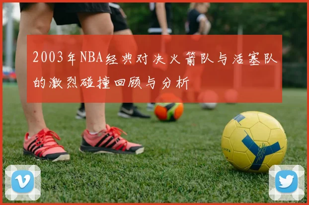 2003年NBA经典对决火箭队与活塞队的激烈碰撞回顾与分析