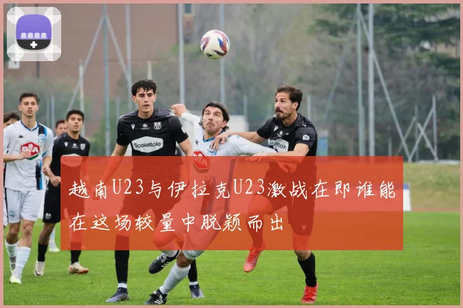 越南U23与伊拉克U23激战在即谁能在这场较量中脱颖而出
