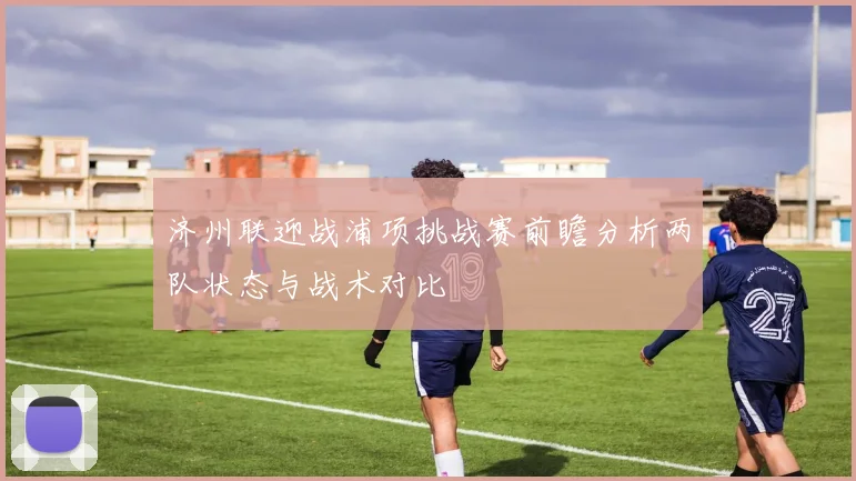 济州联迎战浦项挑战赛前瞻分析两队状态与战术对比