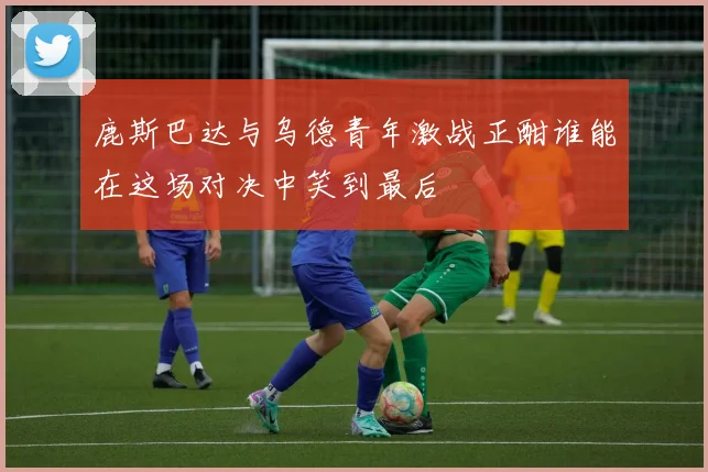 鹿斯巴达与乌德青年激战正酣谁能在这场对决中笑到最后