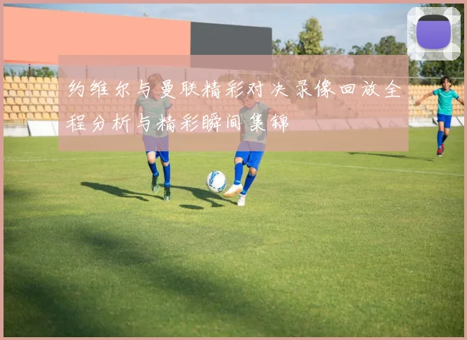 约维尔与曼联精彩对决录像回放全程分析与精彩瞬间集锦