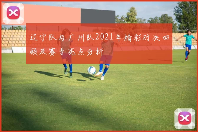辽宁队与广州队2021年精彩对决回顾及赛季亮点分析