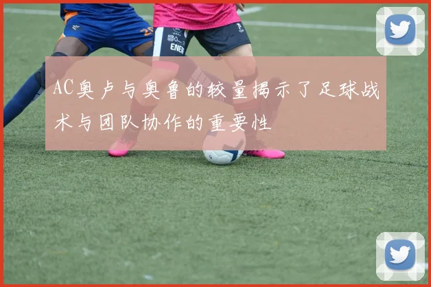 AC奥卢与奥鲁的较量揭示了足球战术与团队协作的重要性