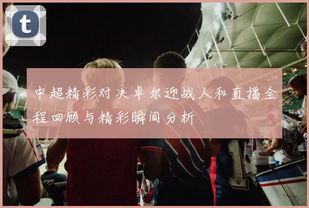 中超精彩对决卓尔迎战人和直播全程回顾与精彩瞬间分析