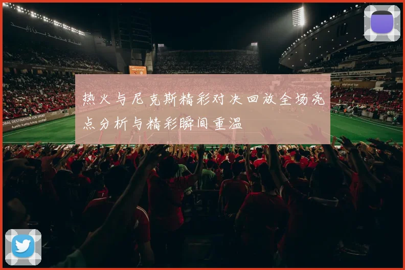 热火与尼克斯精彩对决回放全场亮点分析与精彩瞬间重温