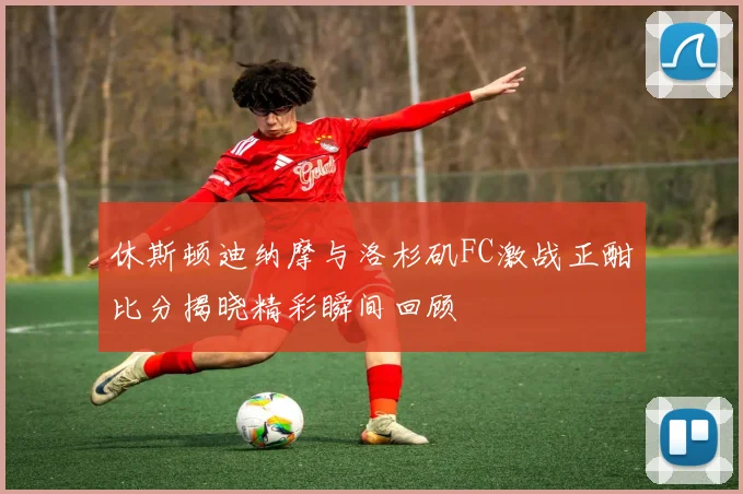 休斯顿迪纳摩与洛杉矶FC激战正酣比分揭晓精彩瞬间回顾