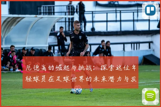 厄德高的崛起与挑战：探索这位年轻球员在足球世界的未来潜力与发展之路