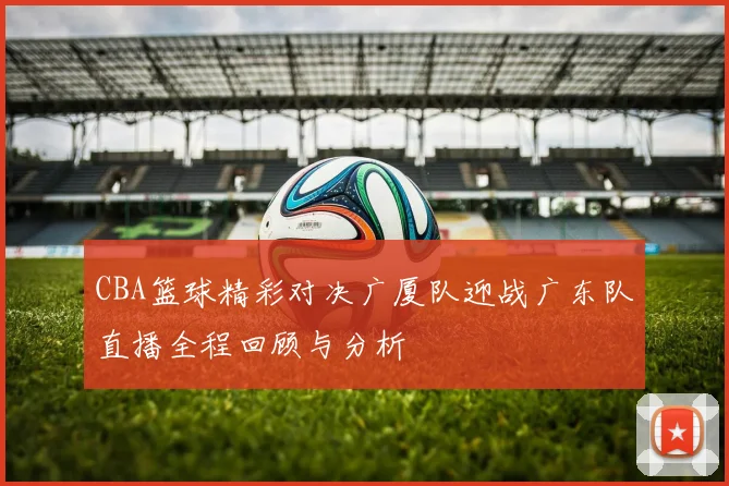 CBA篮球精彩对决广厦队迎战广东队直播全程回顾与分析