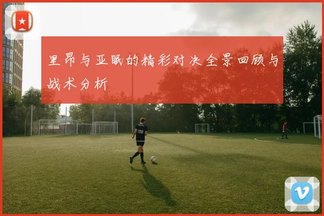 里昂与亚眠的精彩对决全景回顾与战术分析