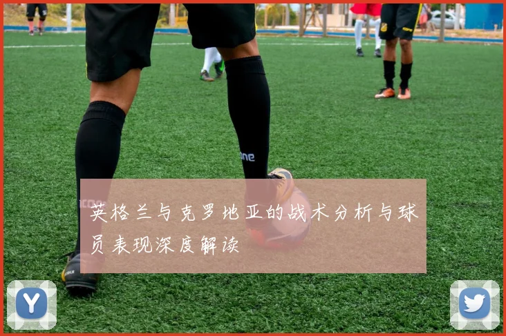 英格兰与克罗地亚的战术分析与球员表现深度解读