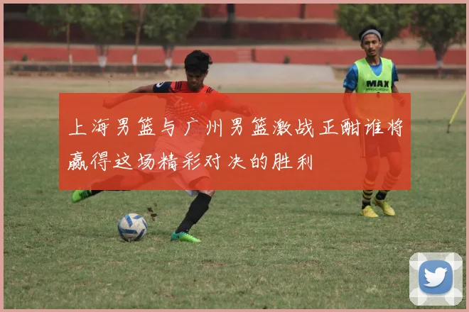 上海男篮与广州男篮激战正酣谁将赢得这场精彩对决的胜利