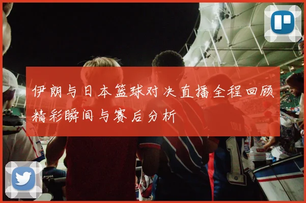 伊朗与日本篮球对决直播全程回顾精彩瞬间与赛后分析