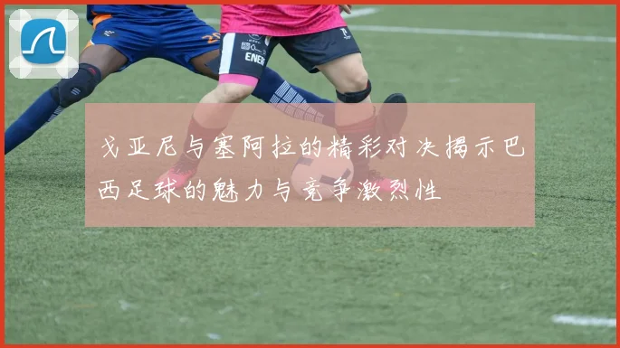 戈亚尼与塞阿拉的精彩对决揭示巴西足球的魅力与竞争激烈性