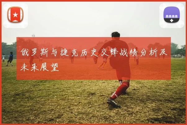 俄罗斯与捷克历史交锋战绩分析及未来展望