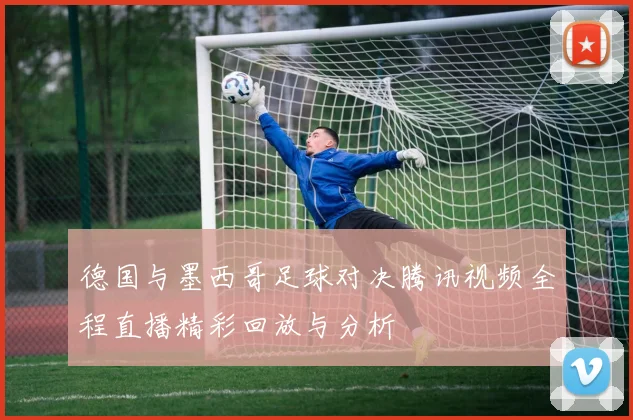 德国与墨西哥足球对决腾讯视频全程直播精彩回放与分析