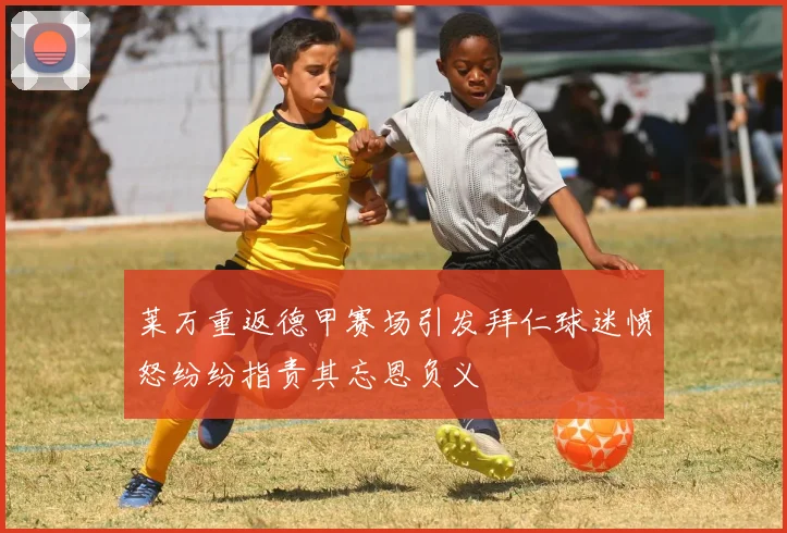 莱万重返德甲赛场引发拜仁球迷愤怒纷纷指责其忘恩负义